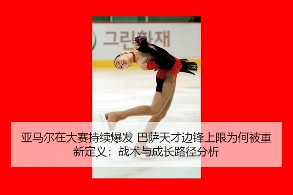 亚马尔在大赛持续爆发 巴萨天才边锋上限为何被重新定义：战术与成长路径分析