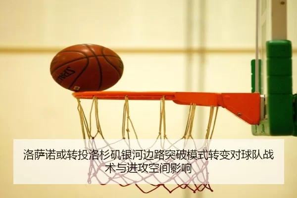 洛萨诺或转投洛杉矶银河边路突破模式转变对球队战术与进攻空间影响